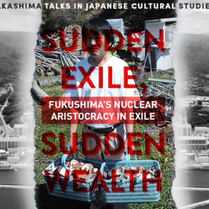 "Sudden Exile, Sudden Wealth: Fukushima's Nuclear Aristocracy in Exile" Takashima Talks in Japanese Cultural Studies